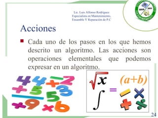 Acciones
 Cada uno de los pasos en los que hemos
descrito un algoritmo. Las acciones son
operaciones elementales que podemos
expresar en un algoritmo.
Lic. Luis Alfonso Rodríguez
Especialista en Mantenimiento,
Ensamble Y Reparación de P.C
24
 