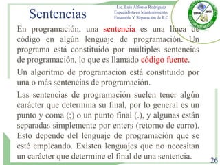 Sentencias
En programación, una sentencia es una línea de
código en algún lenguaje de programación. Un
programa está constituido por múltiples sentencias
de programación, lo que es llamado código fuente.
Un algoritmo de programación está constituido por
una o más sentencias de programación.
Las sentencias de programación suelen tener algún
carácter que determina su final, por lo general es un
punto y coma (;) o un punto final (.), y algunas están
separadas simplemente por enters (retorno de carro).
Esto depende del lenguaje de programación que se
esté empleando. Existen lenguajes que no necesitan
un carácter que determine el final de una sentencia.
Lic. Luis Alfonso Rodríguez
Especialista en Mantenimiento,
Ensamble Y Reparación de P.C
26
 