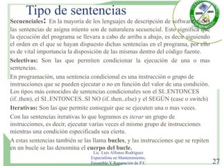 Tipo de sentencias
Secuenciales: En la mayoría de los lenguajes de descripción de software, todas
las sentencias de asigna miento son de naturaleza secuencial. Esto significa que
la ejecución del programa se llevara a cabo de arriba a abajo, es decir siguiendo
el orden en el que se hayan dispuesto dichas sentencias en el programa, por ello
es de vital importancia la disposición de las mismas dentro del código fuente.
Selectivas: Son las que permiten condicionar la ejecución de una o mas
sentencias.
En programación, una sentencia condicional es una instrucción o grupo de
instrucciones que se pueden ejecutar o no en función del valor de una condición.
Los tipos más conocidos de sentencias condicionales son el SI..ENTONCES
(if..then), el SI..ENTONCES..SI NO (if..then..else) y el SEGÚN (case o switch)
Iterativas: Son las que permite conseguir que se ejecuten una o mas veces.
Con las sentencias iterativas lo que logramos es iterar un grupo de
instrucciones, es decir, ejecutar varias veces el mismo grupo de instrucciones
mientras una condición especificada sea cierta.
A estas sentencias también se las llama bucles, y las instrucciones que se repiten
en un bucle se las denomina el cuerpo del bucle.
Lic. Luis Alfonso Rodríguez
Especialista en Mantenimiento,
Ensamble Y Reparación de P.C 27
 