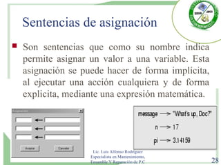 Sentencias de asignación
 Son sentencias que como su nombre indica
permite asignar un valor a una variable. Esta
asignación se puede hacer de forma implícita,
al ejecutar una acción cualquiera y de forma
explicita, mediante una expresión matemática.
Lic. Luis Alfonso Rodríguez
Especialista en Mantenimiento,
Ensamble Y Reparación de P.C 28
 