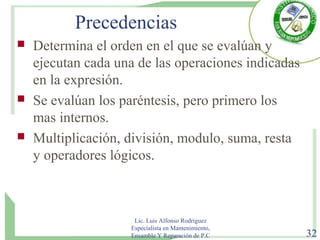 Precedencias
 Determina el orden en el que se evalúan y
ejecutan cada una de las operaciones indicadas
en la expresión.
 Se evalúan los paréntesis, pero primero los
mas internos.
 Multiplicación, división, modulo, suma, resta
y operadores lógicos.
Lic. Luis Alfonso Rodríguez
Especialista en Mantenimiento,
Ensamble Y Reparación de P.C 32
 