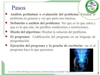 Pasos
 Análisis preliminar o evaluación del problema: Estudiar el
problema en generar y ver que parte nos interesa.
 Definición o análisis del problema: Ver que es lo que entra y
que es lo que sale, las posibles condiciones o restricciones.
 Diseño del algoritmo: Diseñar la solución del problema.
 El programa: Codificación del programa en un lenguaje de
programación.
 Ejecución del programa y la prueba de escritorio: ver si el
programa hace lo que queremos.
Lic. Luis Alfonso Rodríguez Especialista en Mantenimiento, Ensamble Y Reparación de P.C
4
 