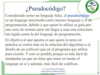 ¿Pseudocódigo?
Considerado como un lenguaje falso, el pseudocódigo
es un lenguaje intermedio entre nuestro lenguaje y el de
programación, debido a que quien lo utiliza se guía por
una serie de normas pero sin llegar a usar una estructura
tan rígida como la del lenguaje de programación.
El objetivo al que apunta es que quien lo pone en
práctica se centre más en la solución del algoritmo o el
diseño de un software que en el programa que utiliza
para crearlo. Y esto es posible porque es más fácil de
manipular ya que no tiene que tener en mente el
lenguaje en sí y además, más fácil de codificar.
Lic. Luis Alfonso Rodríguez
Especialista en Mantenimiento,
Ensamble Y Reparación de P.C 5
 