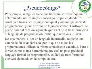 ¿Pseudocódigo?
Por ejemplo, si alguien tiene que hacer un software con un fin
determinado, utiliza un pseudocódigo propio en donde
confluyen frases del lenguaje coloquial y algunas palabras de
programación, y una vez que se logra concretar el software, se
puede pasar al escalón siguiente que es el de la transformación
al lenguaje de programación formal que se vaya a utilizar.
De esta manera, al ser un lenguaje intermedio, no tiene una
composición estandarizada por lo que no todos los
programadores utilizan la misma sintaxis con exactitud. Pero a
la vez, como es una herramienta que está un paso previo al
lenguaje formal de programación, es fácil de transformar al
que será ejecutado en la computadora.
Lic. Luis Alfonso Rodríguez
Especialista en Mantenimiento,
Ensamble Y Reparación de P.C 6
 
