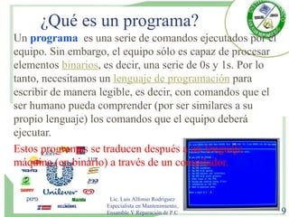 ¿Qué es un programa?
Un programa es una serie de comandos ejecutados por el
equipo. Sin embargo, el equipo sólo es capaz de procesar
elementos binarios, es decir, una serie de 0s y 1s. Por lo
tanto, necesitamos un lenguaje de programación para
escribir de manera legible, es decir, con comandos que el
ser humano pueda comprender (por ser similares a su
propio lenguaje) los comandos que el equipo deberá
ejecutar.
Estos programas se traducen después a un lenguaje
máquina (en binario) a través de un compilador.
Lic. Luis Alfonso Rodríguez
Especialista en Mantenimiento,
Ensamble Y Reparación de P.C 9
 