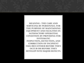MEANING : THE CARE AND
SERVICING BY PERSONNEL FOR
THE PURPOSE OF MAINTAINING
EQUIPMENT AND FACILITIES IN
SATISFACTORY OPERATING
CONDITION BY PROVIDING FOR
SYSTEMATIC
INSPECTION, DETECTION, AND
CORRECTION OF INCIPIENT
FAILURES EITHER BEFORE THEY
OCCUR OR BEFORE THEY
DEVELOP INTO MAJOR DEFECTS.
 