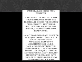 CANT HEAR ANY SOUND FROM
COMPUTER
1. TRY USING THE PLAYING AUDIO
TROUBLESHOOTER TO FIX THE
PROBLEM. IT CHECKS FOR COMMON
PROBLEMS WITH THE VOLUME
SETTINGS, THE SOUND CARD OR
DRIVER, AND THE SPEAKERS OR
HEADPHONES.
2.MANY COMPUTERS HAVE THREE OR
MORE JACKS THAT CONNECT TO A
SOUND CARD OR SOUND
PROCESSOR, INCLUDING A
MICROPHONE JACK, LINE-IN
JACK, AND LINE-OUT JACK. THE
SPEAKERS SHOULD BE PLUGGED IN
TO THE LINE-OUT JACK. IF YOU'RE
NOT SURE WHICH JACK THIS IS, TRY
PLUGGING THE SPEAKERS IN TO
EACH OF THE JACKS TO SEE IF ANY
OF THEM PRODUCE SOUND.
 