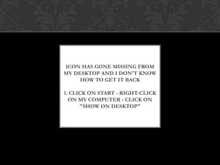 ICON HAS GONE MISSING FROM
MY DESKTOP AND I DON'T KNOW
HOW TO GET IT BACK
1. CLICK ON START - RIGHT-CLICK
ON MY COMPUTER - CLICK ON
"SHOW ON DESKTOP"
 