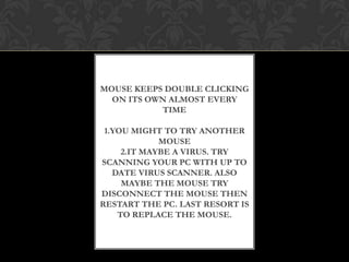 MOUSE KEEPS DOUBLE CLICKING
ON ITS OWN ALMOST EVERY
TIME
1.YOU MIGHT TO TRY ANOTHER
MOUSE
2.IT MAYBE A VIRUS. TRY
SCANNING YOUR PC WITH UP TO
DATE VIRUS SCANNER. ALSO
MAYBE THE MOUSE TRY
DISCONNECT THE MOUSE THEN
RESTART THE PC. LAST RESORT IS
TO REPLACE THE MOUSE.
 