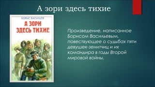 А зори здесь тихие
Произведение, написанное
Борисом Васильевым,
повествующее о судьбах пяти
девушек-зенитчиц и их
командира в годы Второй
мировой войны.
 