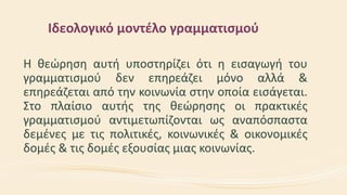 Ιδεολογικό μοντέλο γραμματισμού
Η θεώρηση αυτή υποστηρίζει ότι η εισαγωγή του
γραμματισμού δεν επηρεάζει μόνο αλλά &
επηρεάζεται από την κοινωνία στην οποία εισάγεται.
Στο πλαίσιο αυτής της θεώρησης οι πρακτικές
γραμματισμού αντιμετωπίζονται ως αναπόσπαστα
δεμένες με τις πολιτικές, κοινωνικές & οικονομικές
δομές & τις δομές εξουσίας μιας κοινωνίας.
 