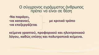 Ο σύγχρονος εγράμματος άνθρωπος
πρέπει να είναι σε θέση
•Να παράγει,
•να κατανοεί, με κριτικό τρόπο
•να επεξεργάζεται
κείμενα γραπτού, προφορικού και ηλεκτρονικού
λόγου, καθώς επίσης και πολυτροπικά κείμενα.
 
