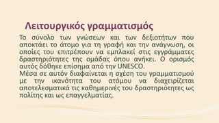 Λειτουργικός γραμματισμός
Το σύνολο των γνώσεων και των δεξιοτήτων που
αποκτάει το άτομο για τη γραφή και την ανάγνωση, οι
οποίες του επιτρέπουν να εμπλακεί στις εγγράμματες
δραστηριότητες της ομάδας όπου ανήκει. O ορισμός
αυτός δόθηκε επίσημα από την UNESCO.
Μέσα σε αυτόν διαφαίνεται η σχέση του γραμματισμού
με την ικανότητα του ατόμου να διαχειρίζεται
αποτελεσματικά τις καθημερινές του δραστηριότητες ως
πολίτης και ως επαγγελματίας.
 
