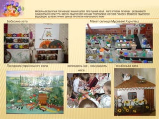МУЗЕЙНА ПЕДАГОГІКА ПОГЛИБЛЮЄ ЗНАННЯ ДІТЕЙ ПРО РІДНИЙ КРАЙ , ЙОГО ІСТОРІЮ, ПРИРОДУ , ОСОБЛИВОСТІ
НАЦІОНАЛЬНОЇ КУЛЬТУРИ, ЗВИЧАЇ. ПЕДАГОГАМИ ЗАКЛАДУ РОЗРОБЛЕНА СИСТЕМА РОБОТИ З МУЗЕЙНОЇ ПЕДАГОГІКИ
ВІДПОВІДНО ДО ТЕМАТИЧНИХ ЦИКЛІВ ПРОТЯГОМ НАВЧАЛЬНОГО РОКУ
Бабусина хата Макет селища Муровані Курилівці
Панорама українського села великдень іде , нам радість Українська хата
несе.
 