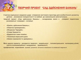 ТВОРЧИЙ ПРОЕКТ “САД ЗДІЙСНЕННЯ БАЖАНЬ”
З метою вирішення завдання щодо створення життєвого простору для особистісного розвитку
дитини , виховання толерантності та любові до навколишніх започатковано
творчий проект «Сад здійснення бажань» , складовими якого є створені педагогами
розвивальні осередки – острівці:
 «Камінь здійснення бажань»;
 «Лавочка примирення»;
 «Фокусник Чародій»;
 «Східці Здоров’я»
 «Будиночок семи гномів»;
 «Таємниця морського дна»
 «Замок сюрпризів та здивувань».
Мета даного проекту – розкриття творчого , морального , інтелектуального потенціалу дітей;
зняття психоемоційного напруження , тривожності;
профілактика агресивних проявів; розвиток зв’язного мовлення та словесної творчості.
 