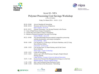 Invest NI - NIPA
Polymer Processing Cost Savings Workshop
at Invest NI Belfast
(
Friday 21st March 2014 - 08:30 - 12:30
08:30 - 09:00 Arrival, Breakfast & Networking
09:00 - 09:10 Welcome and Overview of Objectives
Peter Larmour - Invest NI
09:10 - 09:25 Polymer Processing - Cost Savings Potential in the Process
Areas of High Process Energy Consumption.
Actions that can be taken to reduce Consumption.
Indicative Potential Investment Costs and Cost Savings
Ciaran O’Reilly - Invest NI
09:25 - 09:40 The interrelationships between material composition, processing
methods & parameters, and energy consumption.
Gerry McNally - NIPA
09:40 - 10:00 Cost Savings by: (1) Moving to All Electric Machines, and (2) Using
More Efficient Chillers
Louis Goor - JL Goor Ltd
10:00 - 10:20 Cost Savings from: (3) Smart Heating, and (4) the Correct
Screw Selection
Neil Cooper - Cooper Technology
10:20 - 10:35 Coffee & Networking
10:35 - 10:55 Achieve up to 40% Profit Increase: through a Simple Infrared
Heating Upgrade
Cáthál Wilson - Ceramicx Centre for Infrared Innovation
10:55 - 11:20 Income from Demand Side Management & Energy on to the Grid
Michael Jackson - Energy Trading Ireland
11:20 - 12:00 Q& A and Facilitated Group Discussion Forum
12:00 - 12:30 Informal One-to-One Discussions / Networking
 