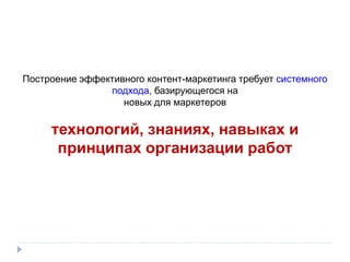 Построение эффективного контент-маркетинга требует системного
подхода, базирующегося на
новых для маркетеров
технологий, знаниях, навыках и
принципах организации работ
 