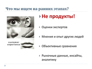 Что мы ищем на ранних этапах?
Не продукты!
 Оценки экспертов
 Мнения и опыт других людей
 Объективные сравнения
 Рыночные данные, инсайты,
аналитику
 