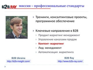 миссия – профессиональные стандарты
 Тренинги, консалтинговые проекты,
программное обеспечение
 Ключевые направления в В2В
 Продакт маркетинг менеджмент
 Управление каналами продаж
 Контент- маркетинг
 Лид- менеджмент
 Автоматизация маркетинга
http://b2b-insight.com/ http://www.b2b-ray.com/
B2B Ukraine B2B Ray
 