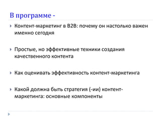 В программе -
 Контент-маркетинг в В2В: почему он настолько важен
именно сегодня
 Простые, но эффективные техники создания
качественного контента
 Как оценивать эффективность контент-маркетинга
 Какой должна быть стратегия (-ии) контент-
маркетинга: основные компоненты
 