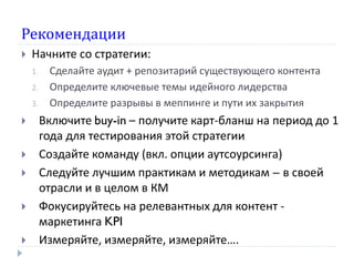 Рекомендации
 Начните со стратегии:
1. Сделайте аудит + репозитарий существующего контента
2. Определите ключевые темы идейного лидерства
3. Определите разрывы в меппинге и пути их закрытия
 Включите buy-in – получите карт-бланш на период до 1
года для тестирования этой стратегии
 Создайте команду (вкл. опции аутсоурсинга)
 Следуйте лучшим практикам и методикам – в своей
отрасли и в целом в КМ
 Фокусируйтесь на релевантных для контент -
маркетинга KPI
 Измеряйте, измеряйте, измеряйте….
 