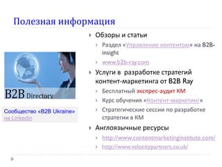 Полезная информация
 Обзоры и статьи
 Раздел «Управление контентом» на B2B-
insight
 www.b2b-ray.com
 Услуги в разработке стратегий
контент-маркетинга от B2B Ray
 Бесплатный экспрес-аудит КМ
 Курс обучения «Контент-маркетинг»
 Стратегические сессии по разработке
стратегии в КМ
 Англоязычные ресурсы
 http://www.contentmarketinginstitute.com/
 http://www.velocitypartners.co.uk/
Сообщество «В2В Ukraine»
на Linkedin
 