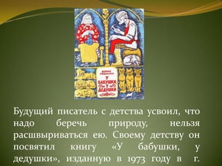 Будущий писатель с детства усвоил, что
надо беречь природу, нельзя
расшвыриваться ею. Своему детству он
посвятил книгу «У бабушки, у
дедушки», изданную в 1973 году в г.
 