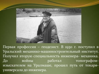 Первая профессия – геодезист. В 1930 г. поступил в
Уральский механико-машиностроительный институт.
Получил вторую специальность инженера- механика.
До войны работал топографом-
изыскателем на Уралмаше, прошел путь от токаря-
универсала до инженера.
 