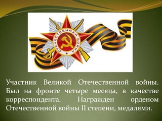 Участник Великой Отечественной войны.
Был на фронте четыре месяца, в качестве
корреспондента. Награжден орденом
Отечественной войны II степени, медалями.
 