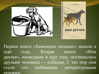 Первая книга «Каменные загадки», вышла в
1936 году, Вторая книга «Мои
друзья», вышедшая в 1937 году, посвящалась
друзьям человека — собакам. С тех пор они
стали его любимыми литературными
 