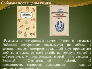 Собакам посвящены книги
«Рассказы о потерянном друге». Часто в рассказах
Рябинина потерянным оказывается не собака, а
хозяин, человек, которого преданный друг продолжает
любить и ждать со всей силой, на которую способна
собачья душа. Многие рассказы в этой книге связаны с
Великой Отечественной войной. О
преданности, верности, выносливости и подвигах
 