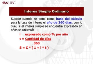 Sucede cuando se toma como base del cálculo
para la tasa de interés el año de 360 días, con lo
cual, si el interés simple se encuentra expresado en
años se utilizará:
i expresado como % por año
t = Cantidad de días
360
S = C * ( 1 + i * t )
Interés Simple Ordinario
 