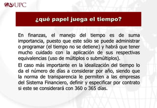 En finanzas, el manejo del tiempo es de suma
importancia, puesto que este sólo se puede administrar
o programar (el tiempo no se detiene) y habrá que tener
mucho cuidado con la aplicación de sus respectivas
equivalencias (uso de múltiplos o submúltiplos).
El caso más importante en la idealización del tiempo lo
da el número de días a considerar por año, siendo que
la norma de transparencia le permiten a las empresas
del Sistema Financiero, definir y especificar por contrato
si este se considerará con 360 o 365 días.
¿qué papel juega el tiempo?
 