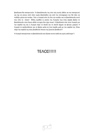4
βασίλισσα θα παντρευτούν. Το βασιλόπουλο της είπε πώς αυτός ήθελε να την παντρευτεί
και όχι να γίνουν από τόσο νωρίς βασιλιάδες και από την στεναχώρια του θα πάει να
πηδήξει μέσα στο ποτάμι. Τότε η Λυγερή είπε ότι δεν την νοιάζει και το βασιλόπουλο αυτό
που είπε το έκανε! Μόλις έμαθαν οι γονείς της Λυγερής πως ένας ψαράς βρήκε το
βασιλόπουλο στην λίμνη αλλά ευτυχώς δεν είχε πνιγεί. Η βασίλισσα είπε στην Λυγερή για
την καρδιά της και η Λυγερή πήρε το κλειδί και το κλειδί άρχισε να φεύγει μακριά. Η
Λυγερή το ακολουθούσε και το βρήκε μέσα σε ένα πηγάδι μαζί με την καρδιά της .Όταν
πήρε την καρδιά της πίσω βοηθούσε όποιον της ζητούσε βοήθεια!!!
Η Λυγερή παντρεύτηκε το βασιλόπουλο και έζησαν αυτοί καλά και εμείς καλύτερα !!
ΤΕΛΟΣ!!!!!
 