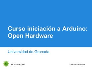 Curso iniciación a Arduino:
Open Hardware
Universidad de Granada
ElCacharreo.com José Antonio Vacas
 