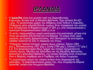 ΙΡΛΑΝΓΙΑ
• Η Ιρλανδία είκαζ έκα ιεβάθμ κδζί ηδξ αμνεζμδοηζηήξ
Δονώπδξ, δοηζηά από ηδ Μεβάθδ Βνεηακία. Έπεζ έηηαζδ 84.421
η.πθι. Σμ ιεβαθύηενμ ιένμξ ημο εδάθμοξ είκαζ πεδζκό ή θμθώδεξ.
Τπάνπμοκ ιόκμ παιδθά αμοκά, ηονίςξ ζηδκ πενζθένεζα ημο κδζζμύ.
΢ηα κμηζμδοηζηά ημ Κανάμοκημοπζθ (1.041 ι.), ζηα κμηζμακαημθζηά δ
μνμζεζνά Κμονμοημοηζζμοη (926 ι.) η.ά.
• Οζ αηηέξ πανμοζζάγμοκ ιζηνή ηαηάηιδζδ ζηα ακαημθζηά, ιέηνζα ζηα
κόηζα ηαζ ιεβάθδ ζηα δοηζηά ηαζ ζηα αόνεζα. Σμ ηθίια είκαζ οβνό
ςηεάκζμ, ιε ζοπκέξ ανμπμπηώζεζξ, πμο δζαηδνμύκ ηα εηηεηαιέκα
θζαάδζα πνάζζκα ζε όθδ ηδ δζάνηεζα ημο έημοξ.
• Τπάνπμοκ πμθθμί πμηαιμί, ιζηνμύ όιςξ ιήημοξ: ΢άκμκ (364
πθι.), Μπθαηβμοόηεν (167 πθι.), ΢μοίν (184 πθι.), ΢θάκεσ (117 πθι.)
η.ά. ΢ημ αμνεζμηεκηνζηό ζδίςξ ηιήια ημο κδζζμύ ζπδιαηίγμκηαζ
πμθθέξ θίικεξ. Μεηαλύ ηδξ Ινθακδίαξ ηαζ ηδξ Μεβάθδξ Βνεηακίαξ
ανίζηεηαζ δ Ινθακδζηή εάθαζζα, ηδξ μπμίαξ δζέλμδμζ ζημκ Αηθακηζηό
είκαζ μ Βόνεζμξ πμνειόξ ηαζ μ Πμνειόξ ημο Αβίμο Γεςνβίμο.
• Σμ ιεβαθύηενμ ηιήια ημο κδζζμύ ακήηεζ ζηδκ Γδιμηναηία ηδξ
Ινθακδίαξ. Σμ αμνεζμακαημθζηό ιένμξ ημο, πμο μκμιάγεηαζ Βόνεζα
Ινθακδία, ακήηεζ ζημ Ηκςιέκμ Βαζίθεζμ.
 