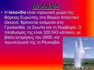 Ι΢ΛΑΝΓΙΑ
• Η Ιζλανδία είκαζ κδζζςηζηή πώνα ηδξ
Βόνεζαξ Δονώπδξ ζημ Βόνεζμ Αηθακηζηό
Ωηεακό. Βνίζηεηαζ ακάιεζα ζηδ
Γνμζθακδία, ηδ ΢ηςηία ηαζ ηδ Νμναδβία. Ο
πθδεοζιόξ ηδξ είκαζ 320.543 ηάημζημζ, ιε
αάζδ εηηζιήζεζξ ημο 2009, ηαζ
πνςηεύμοζά ηδξ ημ Ρέοηζααζη.
 