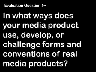 In what ways does
your media product
use, develop, or
challenge forms and
conventions of real
media products?
Evaluation Question 1~
 