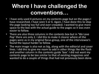 Where I have challenged the
conventions…
• I have only used 4 pictures on my contents page but on the pages I
have researched, I have seen 5 or 6. Again, I have done this to stop
the page looking too full and over-crowded. I wanted to give more
space to the box with the actual guide to the pages so it was even
easier to follow.
• There are also three columns in the contents box but in ‘We Love
Pop’ there are only 2. I did this to make it clearer where all the
pages were as in my original focus group, one of the interviewee’s
found the layout harder to follow.
• The main image is also not as big, along with the editorial and cover
lines. I did this to give me room to add in other things like the flash
and another column in the contents guide ‘box’. I did not want my
contents page to be too similar to that of existing magazines and
wanted to do a couple of things that had not previously been done.
 