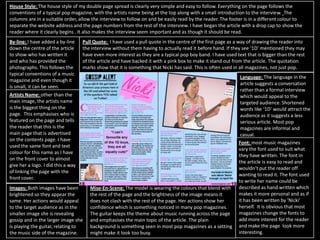 House Style: The house style of my double page spread is clearly very simple and easy to follow. Everything on the page follows the
conventions of a typical pop magazine, with the artists name being at the top along with a small introduction to the interview. The
columns are in a suitable order, allow the interview to follow on and be easily read by the reader. The footer is in a different colour to
separate the website address and the page numbers from the rest of the interview. I have began the article with a drop cap to show the
reader where it clearly begins . It also makes the interview seem important and as though it should be read.
By-line: I have added a by-line
down the centre of the article
to show who has written it
and who has provided the
photographs. This follows the
typical conventions of a music
magazine and even though it
is small, it can be seen.
Pull Quote: I have used a pull quote in the centre of the first page as a way of drawing the reader into
the interview without them having to actually read it before hand. If they see ‘1D’ mentioned they may
have even more interest as they are a typical pop boy band. I have used text that is bigger than the rest
of the article and have backed it with a pink box to make it stand out from the article. The quotation
marks show that it is something that Nicki has said. This is often used in all magazines, not just pop.
Artists Name: other than the
main image, the artists name
is the biggest thing on the
page. This emphasises who is
featured on the page and tells
the reader that this is the
main page that is advertised
on the contents page. I have
used the same font and text
colour for this name as I have
on the front cover to almost
give her a logo. I did this a way
of linking the page with the
front cover.
Images: Both images have been
brightened so they appear the
same. Her actions would appeal
to the target audience as in the
smaller image she is revealing
gossip and in the larger image she
is playing the guitar, relating to
the music side of the magazine.
Mise-En-Scene: The model is wearing the colours that blend with
the rest of the page and the brightness of the image means it
does not clash with the rest of the page. Her actions show her
confidence which is something noticed in many pop magazines.
The guitar keeps the theme about music running across the page
and emphasises the main topic of the article. The plain
background is something seen in most pop magazines as a setting
might make it look too busy.
Language: The language in the
article suggests a conversation
rather than a formal interview
which would appeal to the
targeted audience. Shortened
words like ‘1D’ would attract the
audience as it suggests a less
serious article. Most pop
magazines are informal and
casual.
Font: most music magazines
vary the font used to suit what
they have written. The font in
the article is easy to read and
wouldn’t put the reader off
wanting to read it. The font used
to write her name could be
described as hand written which
makes it more personal and as if
it has been written by ‘Nicki’
herself. It is obvious that most
magazines change the fonts to
add more interest for the reader
and make the page look more
interesting.
 