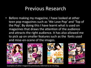Previous Research
• Before making my magazine, I have looked at other
teen pop magazines such as ‘We Love Pop’ and ‘Top of
the Pop’. By doing this I have learnt what is used on
magazines that draws the attention of the audience
and attracts the right audience. It has also allowed me
to pick up on smaller features such as the fonts used
and mise-en-scene of the images.
Examples of other magazines previously referred to on my blog.
 