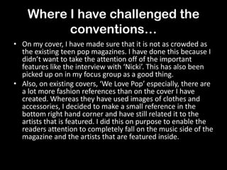 Where I have challenged the
conventions…
• On my cover, I have made sure that it is not as crowded as
the existing teen pop magazines. I have done this because I
didn’t want to take the attention off of the important
features like the interview with ‘Nicki’. This has also been
picked up on in my focus group as a good thing.
• Also, on existing covers, ‘We Love Pop’ especially, there are
a lot more fashion references than on the cover I have
created. Whereas they have used images of clothes and
accessories, I decided to make a small reference in the
bottom right hand corner and have still related it to the
artists that is featured. I did this on purpose to enable the
readers attention to completely fall on the music side of the
magazine and the artists that are featured inside.
 