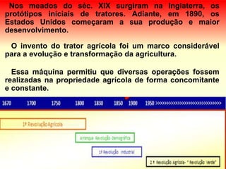 Nos meados do séc. XIX surgiram na Inglaterra, os
protótipos iniciais de tratores. Adiante, em 1890, os
Estados Unidos começaram a sua produção e maior
desenvolvimento.
O invento do trator agrícola foi um marco considerável
para a evolução e transformação da agricultura.
Essa máquina permitiu que diversas operações fossem
realizadas na propriedade agrícola de forma concomitante
e constante.
 
