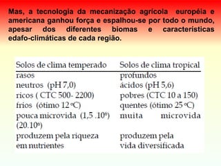 Mas, a tecnologia da mecanização agrícola européia e
americana ganhou força e espalhou-se por todo o mundo,
apesar dos diferentes biomas e características
edafo-climáticas de cada região.
 
