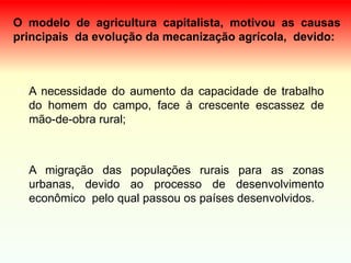 O modelo de agricultura capitalista, motivou as causas
principais da evolução da mecanização agrícola, devido:
• A necessidade do aumento da capacidade de trabalho
do homem do campo, face à crescente escassez de
mão-de-obra rural;
• A migração das populações rurais para as zonas
urbanas, devido ao processo de desenvolvimento
econômico pelo qual passou os países desenvolvidos.
 