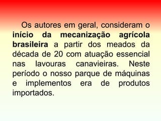 Os autores em geral, consideram o
início da mecanização agrícola
brasileira a partir dos meados da
década de 20 com atuação essencial
nas lavouras canavieiras. Neste
período o nosso parque de máquinas
e implementos era de produtos
importados.
 
