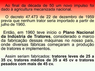 Ao final da década de 50 um novo impulso foi
dado à agricultura mecanizada nacional.
O decreto 47.473 de 22 de dezembro de 1959
previa que nenhum trator seria importado a partir de
julho de 1960.
Então, em 1960 teve início o Plano Nacional
da Indústria de Tratores, considerado o marco
da fabricação dessas máquinas no nosso país,
onde diversas fábricas começaram a produção
de tratores e implementos.
Assim seriam fabricados: tratores leves de 25 a
35 cv, tratores médios de 35 a 45 cv e tratores
pesados com mais de 45 cv.
 