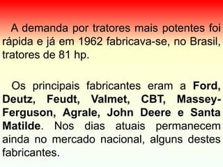 A demanda por tratores mais potentes foi
rápida e já em 1962 fabricava-se, no Brasil,
tratores de 81 hp.
Os principais fabricantes eram a Ford,
Deutz, Feudt, Valmet, CBT, Massey-
Ferguson, Agrale, John Deere e Santa
Matilde. Nos dias atuais permanecem
ainda no mercado nacional, alguns destes
fabricantes.
 