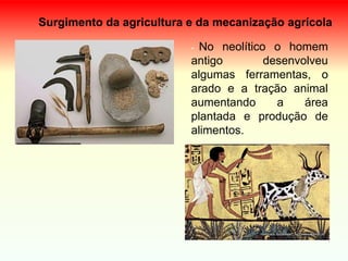 Surgimento da agricultura e da mecanização agrícola
- No neolítico o homem
antigo desenvolveu
algumas ferramentas, o
arado e a tração animal
aumentando a área
plantada e produção de
alimentos.
 