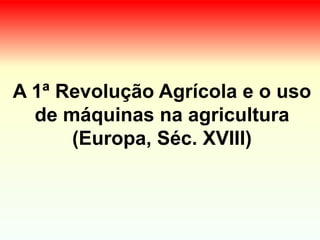 A 1ª Revolução Agrícola e o uso
de máquinas na agricultura
(Europa, Séc. XVIII)
 
